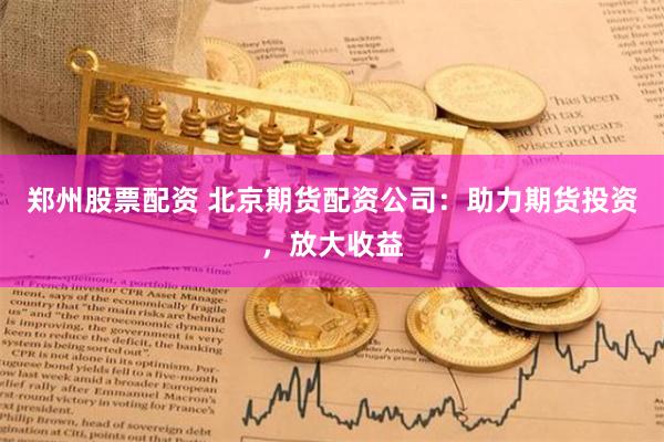 郑州股票配资 北京期货配资公司：助力期货投资，放大收益