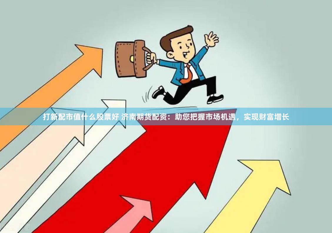 打新配市值什么股票好 济南期货配资：助您把握市场机遇，实现财富增长