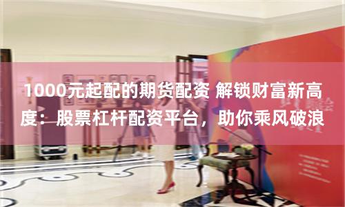 1000元起配的期货配资 解锁财富新高度：股票杠杆配资平台，助你乘风破浪