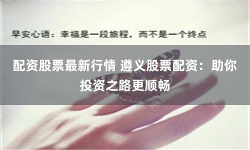 配资股票最新行情 遵义股票配资：助你投资之路更顺畅