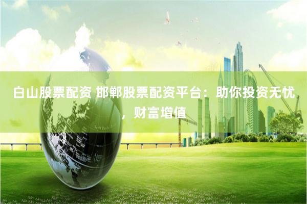 白山股票配资 邯郸股票配资平台：助你投资无忧，财富增值