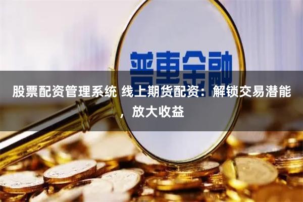 股票配资管理系统 线上期货配资：解锁交易潜能，放大收益