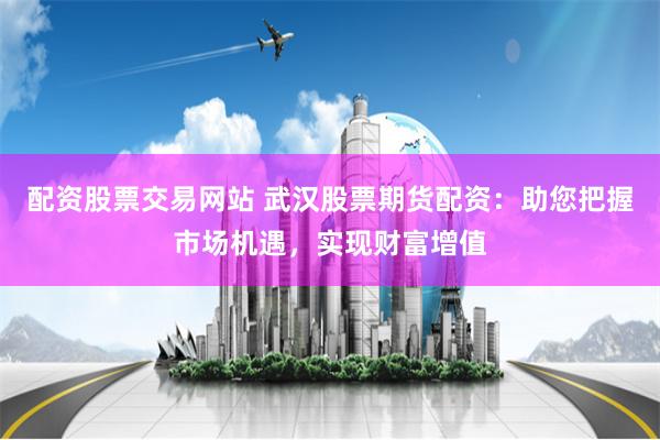 配资股票交易网站 武汉股票期货配资：助您把握市场机遇，实现财富增值
