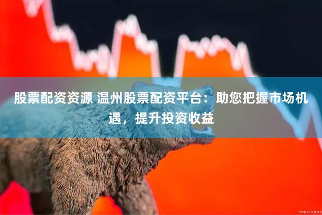 股票配资资源 温州股票配资平台：助您把握市场机遇，提升投资收益