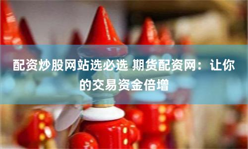 配资炒股网站选必选 期货配资网：让你的交易资金倍增