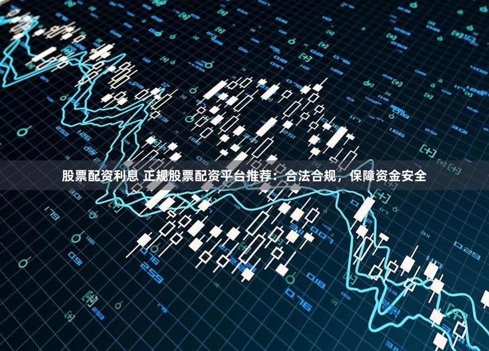 股票配资利息 正规股票配资平台推荐:合法合规,保障资金安全