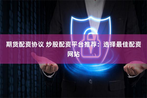 期货配资协议 炒股配资平台推荐:选择最佳配资网站