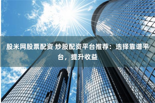 股米网股票配资 炒股配资平台推荐：选择靠谱平台，提升收益